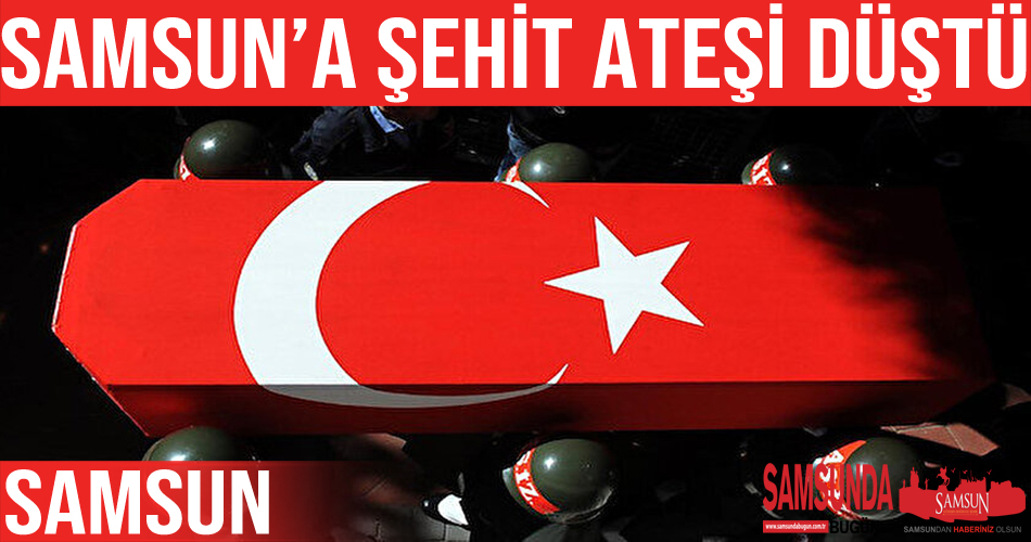 Şehit ateşi Samsun’a düştü